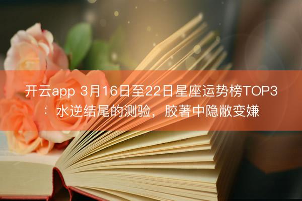 开云app 3月16日至22日星座运势榜TOP3：水逆结尾的测验，胶著中隐敝变嫌
