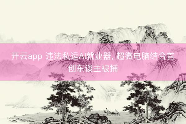 开云app 违法私运AI就业器, 超微电脑结合首创东谈主被捕
