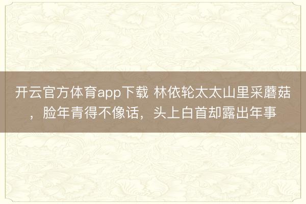开云官方体育app下载 林依轮太太山里采蘑菇，脸年青得不像话，头上白首却露出年事