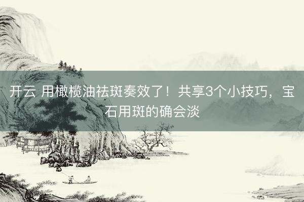 开云 用橄榄油祛斑奏效了！共享3个小技巧，宝石用斑的确会淡