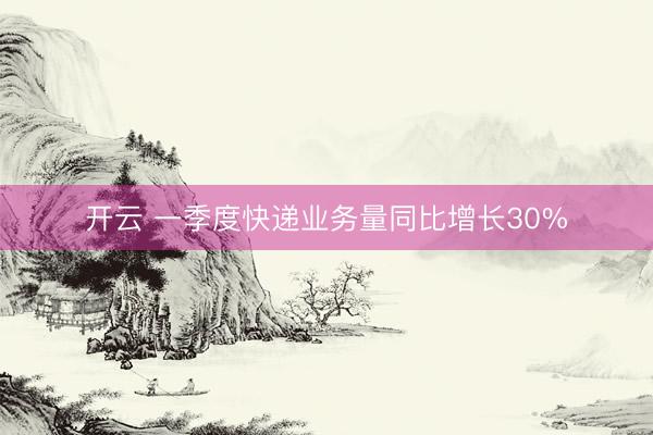 开云 一季度快递业务量同比增长30%