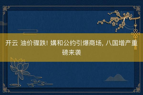 开云 油价骤跌! 媾和公约引爆商场, 八国增产重磅来袭