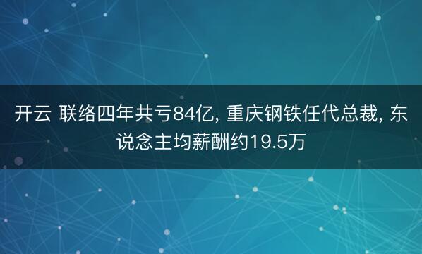开云 联络四年共亏84亿, 重庆钢铁任代总裁, 东说念主均薪酬约19.5万