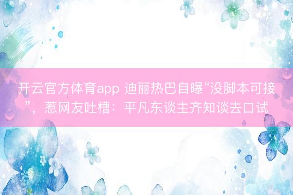 开云官方体育app 迪丽热巴自曝“没脚本可接”，惹网友吐槽：平凡东谈主齐知谈去口试