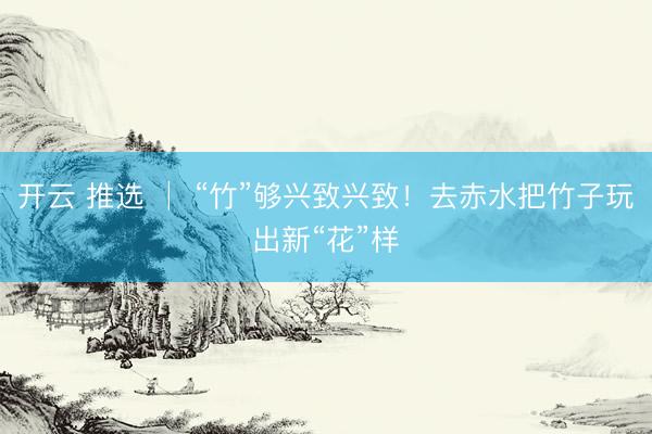 开云 推选 │ “竹”够兴致兴致！去赤水把竹子玩出新“花”样