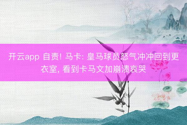 开云app 自责! 马卡: 皇马球员怒气冲冲回到更衣室, 看到卡马文加崩溃哀哭