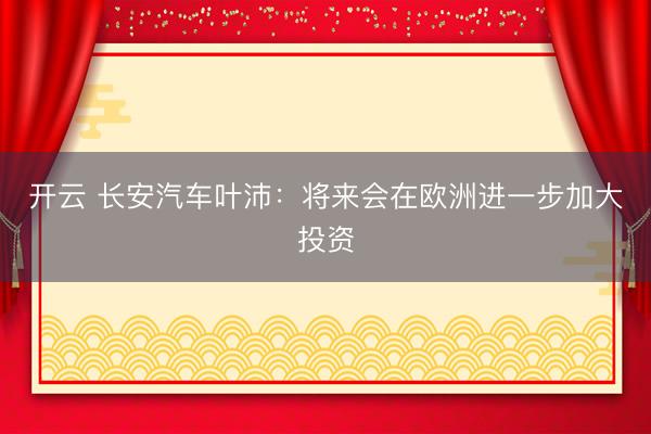 开云 长安汽车叶沛：将来会在欧洲进一步加大投资