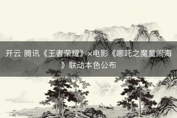 开云 腾讯《王者荣耀》×电影《哪吒之魔童闹海》联动本色公布