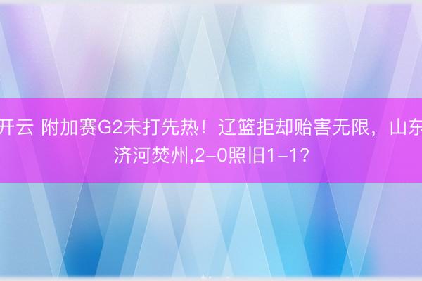 开云 附加赛G2未打先热！辽篮拒却贻害无限，山东济河焚州,2-0照旧1-1?